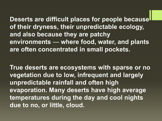 Deserts are difficult places for people because
of their dryness, their unpredictable ecology,
and also because they are patchy
environments — where food, water, and plants
are often concentrated in small pockets.

True deserts are ecosystems with sparse or no
vegetation due to low, infrequent and largely
unpredictable rainfall and often high
evaporation. Many deserts have high average
temperatures during the day and cool nights
due to no, or little, cloud.
 