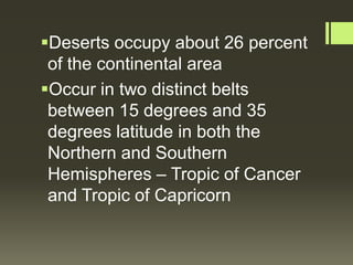 Deserts occupy about 26 percent
 of the continental area
Occur in two distinct belts
 between 15 degrees and 35
 degrees latitude in both the
 Northern and Southern
 Hemispheres – Tropic of Cancer
 and Tropic of Capricorn
 