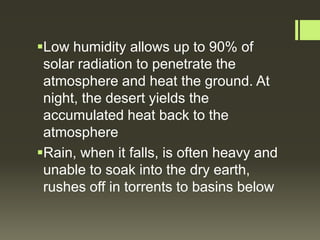 Low humidity allows up to 90% of
 solar radiation to penetrate the
 atmosphere and heat the ground. At
 night, the desert yields the
 accumulated heat back to the
 atmosphere
Rain, when it falls, is often heavy and
 unable to soak into the dry earth,
 rushes off in torrents to basins below
 