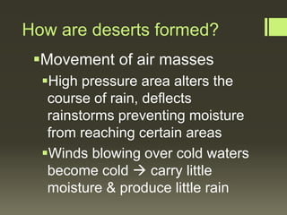 How are deserts formed?
 Movement of air masses
  High pressure area alters the
   course of rain, deflects
   rainstorms preventing moisture
   from reaching certain areas
  Winds blowing over cold waters
   become cold  carry little
   moisture & produce little rain
 