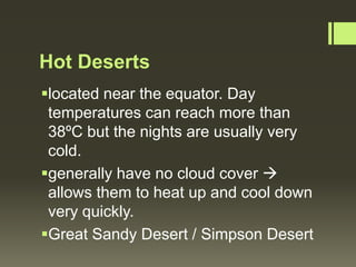 Hot Deserts
located near the equator. Day
 temperatures can reach more than
 38ºC but the nights are usually very
 cold.
generally have no cloud cover 
 allows them to heat up and cool down
 very quickly.
Great Sandy Desert / Simpson Desert
 