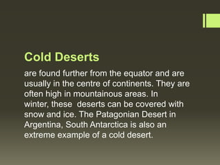 Cold Deserts
are found further from the equator and are
usually in the centre of continents. They are
often high in mountainous areas. In
winter, these deserts can be covered with
snow and ice. The Patagonian Desert in
Argentina, South Antarctica is also an
extreme example of a cold desert.
 