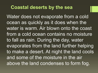 Coastal deserts by the sea
Water does not evaporate from a cold
ocean as quickly as it does when the
water is warm. Air blown onto the coast
from a cold ocean contains no moisture
to fall as rain. During the day, water
evaporates from the land further helping
to make a desert. At night the land cools
and some of the moisture in the air
above the land condenses to form fog.
 