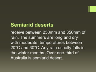 Semiarid deserts
receive between 250mm and 350mm of
rain. The summers are long and dry
with moderate temperatures between
20°C and 30°C. Any rain usually falls in
the winter months. Over one-third of
Australia is semiarid desert.
 
