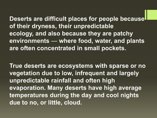 Deserts are difficult places for people because
of their dryness, their unpredictable
ecology, and also because they are patchy
environments — where food, water, and plants
are often concentrated in small pockets.

True deserts are ecosystems with sparse or no
vegetation due to low, infrequent and largely
unpredictable rainfall and often high
evaporation. Many deserts have high average
temperatures during the day and cool nights
due to no, or little, cloud.
 