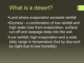 What is a desert?
Land where evaporation exceeds rainfall
Dryness - a combination of low rainfall and
 high water loss from evaporation, surface
 run-off and seepage deep into the soil.
Low rainfall, high evaporation and a wide
 daily range in temperature (hot by day-cool
 by night due to low humidity)
 