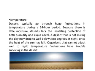 •Temperature
Deserts typically go through huge fluctuations in
temperature during a 24-hour period. Because there is
little moisture, deserts lack the insulating protection of
both humidity and cloud cover. A desert that is hot during
the day may drop to well below zero degrees at night, once
the heat of the sun has left. Organisms that cannot adapt
well to rapid temperature fluctuations have trouble
surviving in the desert.
 