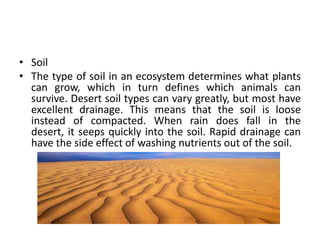 • Soil
• The type of soil in an ecosystem determines what plants
  can grow, which in turn defines which animals can
  survive. Desert soil types can vary greatly, but most have
  excellent drainage. This means that the soil is loose
  instead of compacted. When rain does fall in the
  desert, it seeps quickly into the soil. Rapid drainage can
  have the side effect of washing nutrients out of the soil.
 