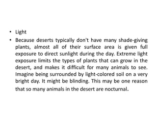 • Light
• Because deserts typically don't have many shade-giving
  plants, almost all of their surface area is given full
  exposure to direct sunlight during the day. Extreme light
  exposure limits the types of plants that can grow in the
  desert, and makes it difficult for many animals to see.
  Imagine being surrounded by light-colored soil on a very
  bright day. It might be blinding. This may be one reason
  that so many animals in the desert are nocturnal.
 