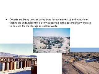 • Deserts are being used as dump sites for nuclear waste and as nuclear
  testing grounds. Recently, a site was opened in the desert of New mexico
  to be used for the storage of nuclear waste.
 