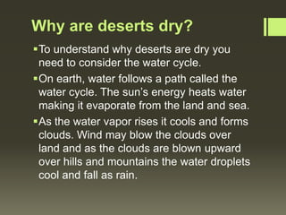 Why are deserts dry?
To understand why deserts are dry you
 need to consider the water cycle.
On earth, water follows a path called the
 water cycle. The sun’s energy heats water
 making it evaporate from the land and sea.
As the water vapor rises it cools and forms
 clouds. Wind may blow the clouds over
 land and as the clouds are blown upward
 over hills and mountains the water droplets
 cool and fall as rain.
 