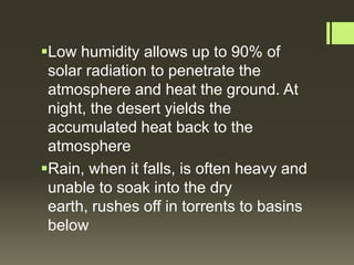 Low humidity allows up to 90% of
 solar radiation to penetrate the
 atmosphere and heat the ground. At
 night, the desert yields the
 accumulated heat back to the
 atmosphere
Rain, when it falls, is often heavy and
 unable to soak into the dry
 earth, rushes off in torrents to basins
 below
 