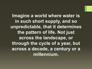 Imagine a world where water is
   in such short supply, and so
unpredictable, that it determines
    the pattern of life. Not just
     across the landscape, or
 through the cycle of a year, but
across a decade, a century or a
           millennium.
 