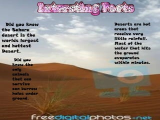 Did you know    Deserts are hot
the Sahara       areas that
desert is the    receive very
                 little rainfall.
worlds largest
                 Most of the
and hottest
                 water that hits
Desert.          the ground
                 evaporates
    Did you
                 within minutes.
   know the
   only
   animals
   that can
   survive
   can burrow
   holes under
   ground.
 