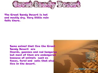 The Great Sandy Desert is hot
and mostly dry. Very little rain
falls there.




   Some animal that live the Great
   Sandy Desert are
   lizards, goannas and red kangaroo
   but most of them are endangered
   because of animals such as
   foxes, feral and cats that also
   live in the desert.
 