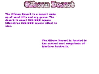 The Gibson Desert is a desert made
up of sand hills and dry grass. The
desert is about 155,000 square
kilometres (60,000 square miles) in
size.




                        The Gibson Desert is located in
                        the central east rangelands of
                        Western Australia.
 