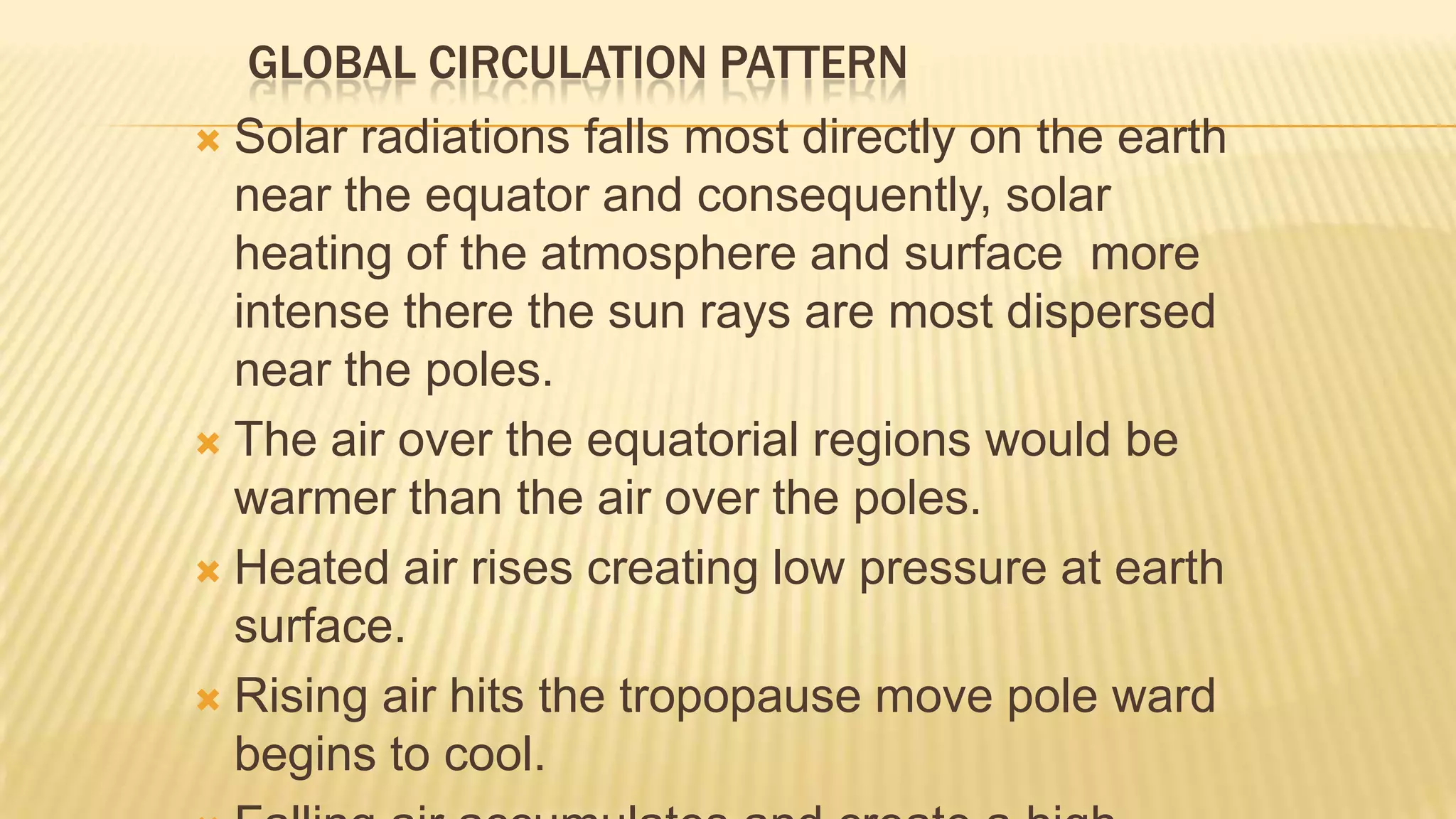 GLOBAL CIRCULATION PATTERN
Solar radiations falls most directly on the earth
near the equator and consequently, solar
heating of the atmosphere and surface more
intense there the sun rays are most dispersed
near the poles.
 The air over the equatorial regions would be
warmer than the air over the poles.
 Heated air rises creating low pressure at earth
surface.
 Rising air hits the tropopause move pole ward
begins to cool.


 