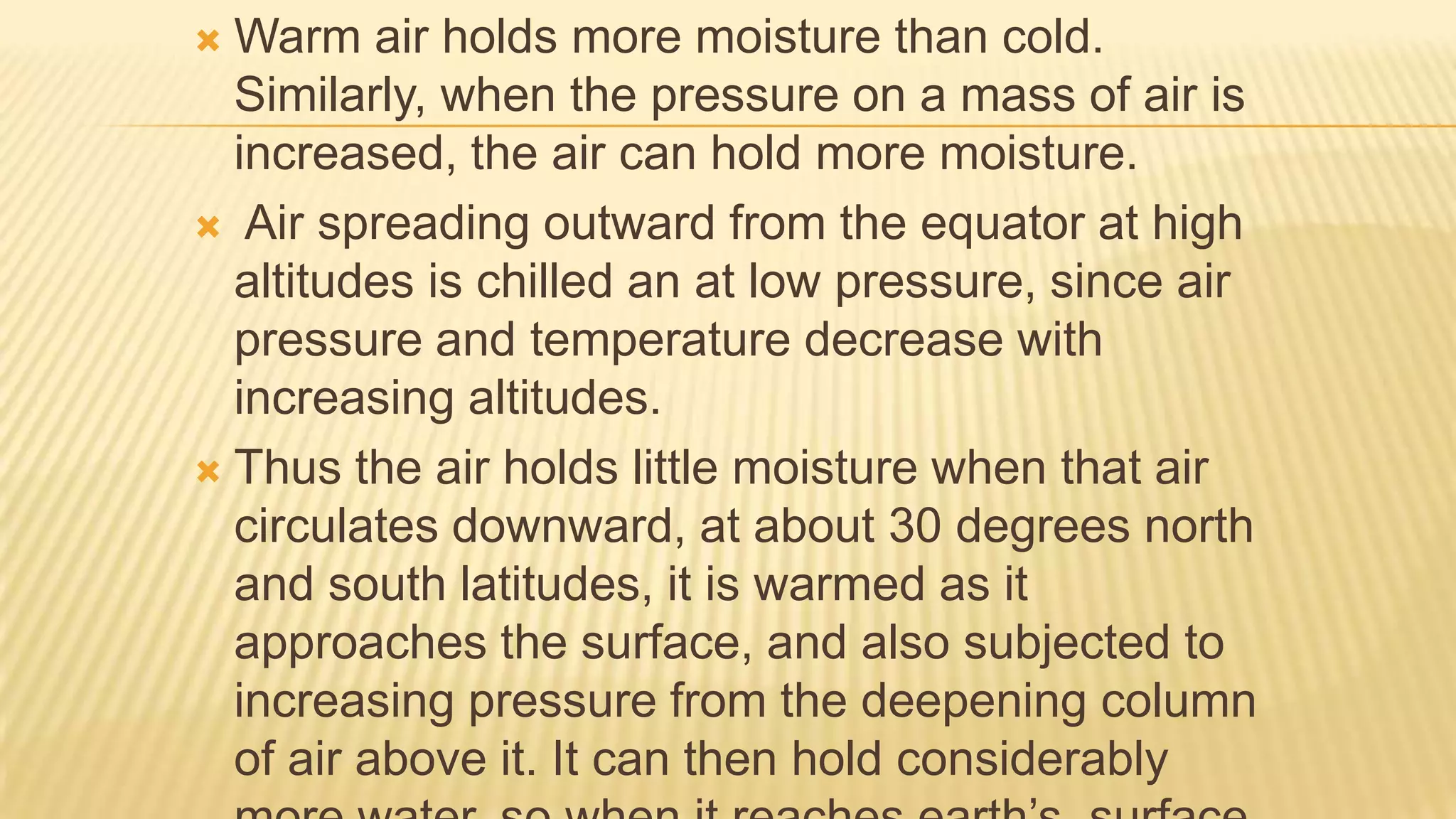 Warm air holds more moisture than cold.
Similarly, when the pressure on a mass of air is
increased, the air can hold more moisture.
 Air spreading outward from the equator at high
altitudes is chilled an at low pressure, since air
pressure and temperature decrease with
increasing altitudes.
 Thus the air holds little moisture when that air
circulates downward, at about 30 degrees north
and south latitudes, it is warmed as it
approaches the surface, and also subjected to
increasing pressure from the deepening column
of air above it. It can then hold considerably


 