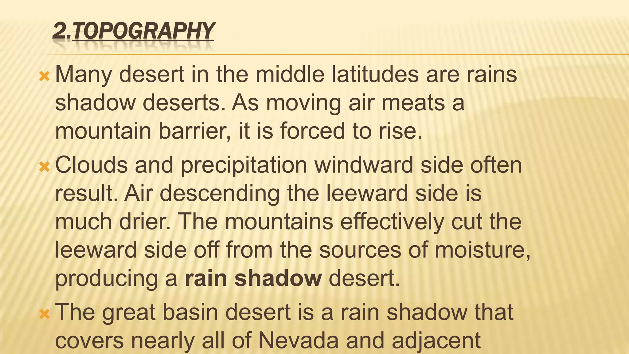2.TOPOGRAPHY
 Many

desert in the middle latitudes are rains
shadow deserts. As moving air meats a
mountain barrier, it is forced to rise.
 Clouds and precipitation windward side often
result. Air descending the leeward side is
much drier. The mountains effectively cut the
leeward side off from the sources of moisture,
producing a rain shadow desert.
 The great basin desert is a rain shadow that
covers nearly all of Nevada and adjacent

 
