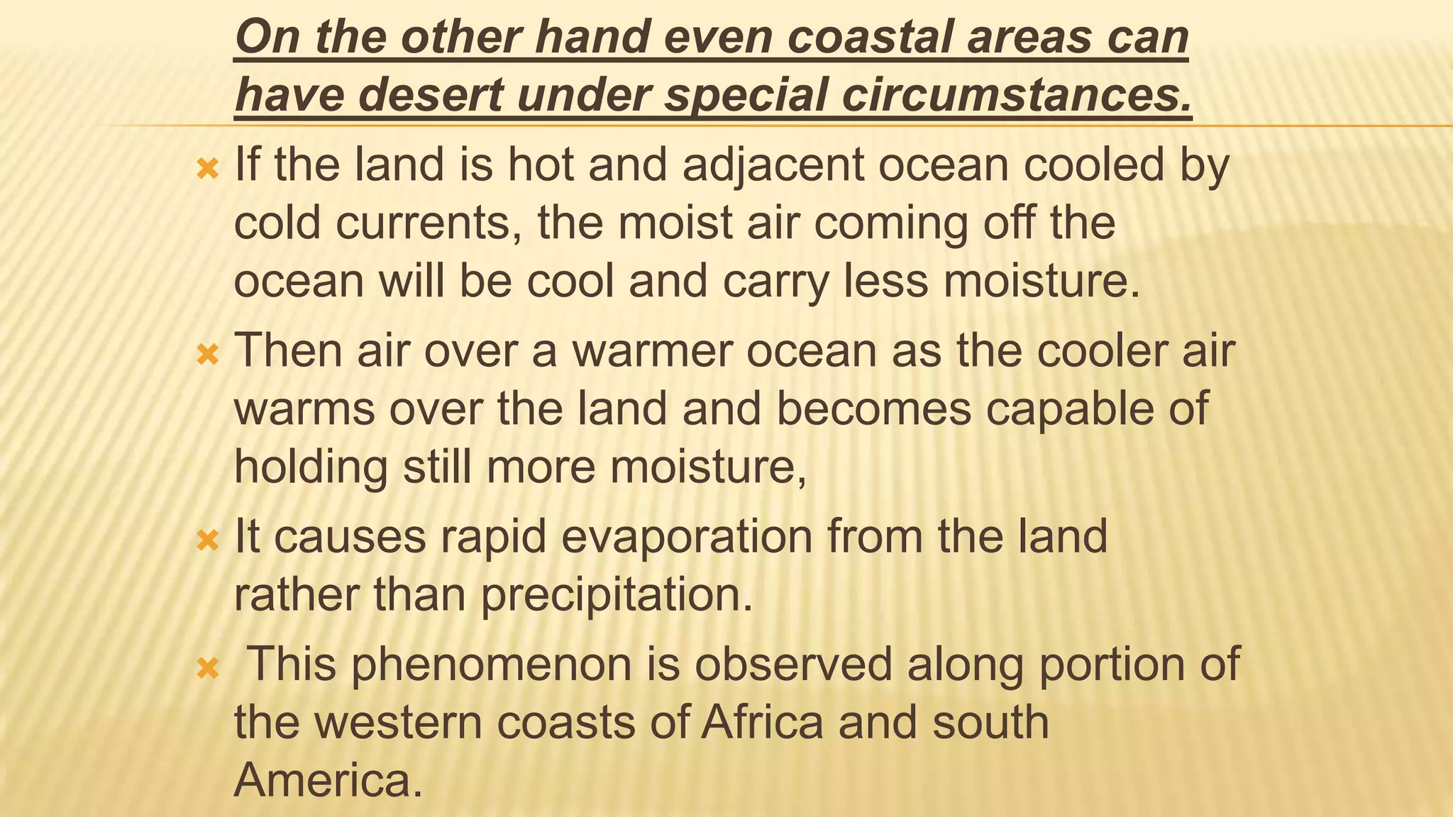 On the other hand even coastal areas can
have desert under special circumstances.
 If the land is hot and adjacent ocean cooled by
cold currents, the moist air coming off the
ocean will be cool and carry less moisture.
 Then air over a warmer ocean as the cooler air
warms over the land and becomes capable of
holding still more moisture,
 It causes rapid evaporation from the land
rather than precipitation.
 This phenomenon is observed along portion of
the western coasts of Africa and south
America.

 