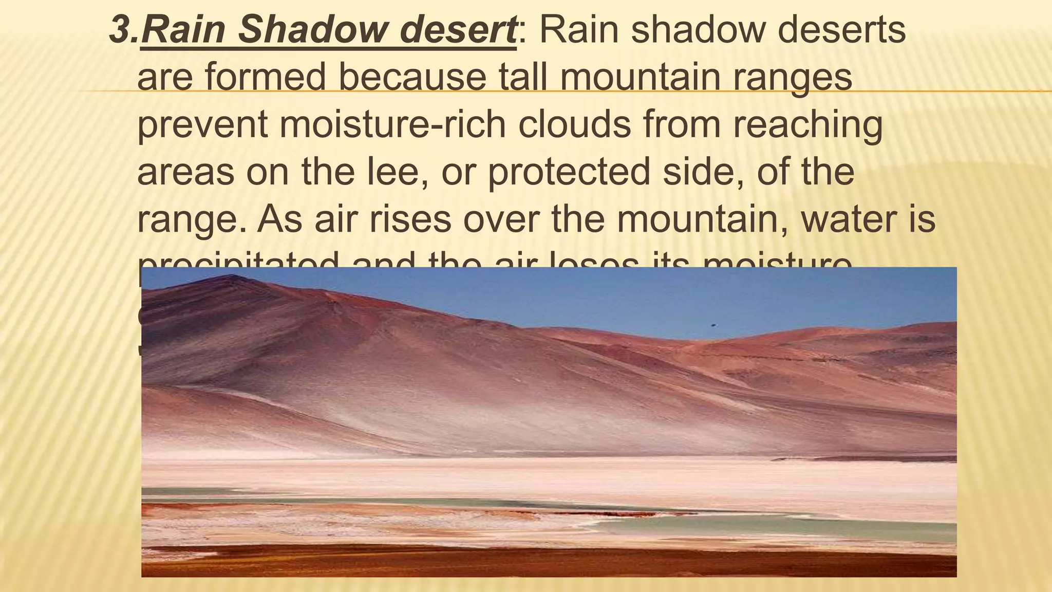 3.Rain Shadow desert: Rain shadow deserts
are formed because tall mountain ranges
prevent moisture-rich clouds from reaching
areas on the lee, or protected side, of the
range. As air rises over the mountain, water is
precipitated and the air loses its moisture
content. A desert is formed in the leeside
"shadow" of the range.(Tian Shan of China)

 