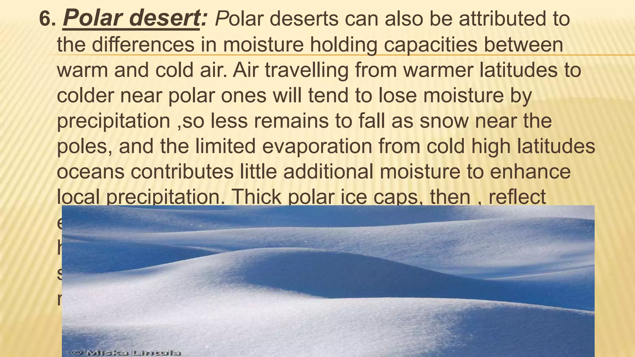 6. Polar desert: Polar deserts can also be attributed to
the differences in moisture holding capacities between
warm and cold air. Air travelling from warmer latitudes to
colder near polar ones will tend to lose moisture by
precipitation ,so less remains to fall as snow near the
poles, and the limited evaporation from cold high latitudes
oceans contributes little additional moisture to enhance
local precipitation. Thick polar ice caps, then , reflect
effective preservation of what snow does fall, rather than
heavy precipitation. sand dunes are not prominent, but
snow dunes occur in those areas where precipitation is
more abundant. (mostly bedrock or gravel plains)

 