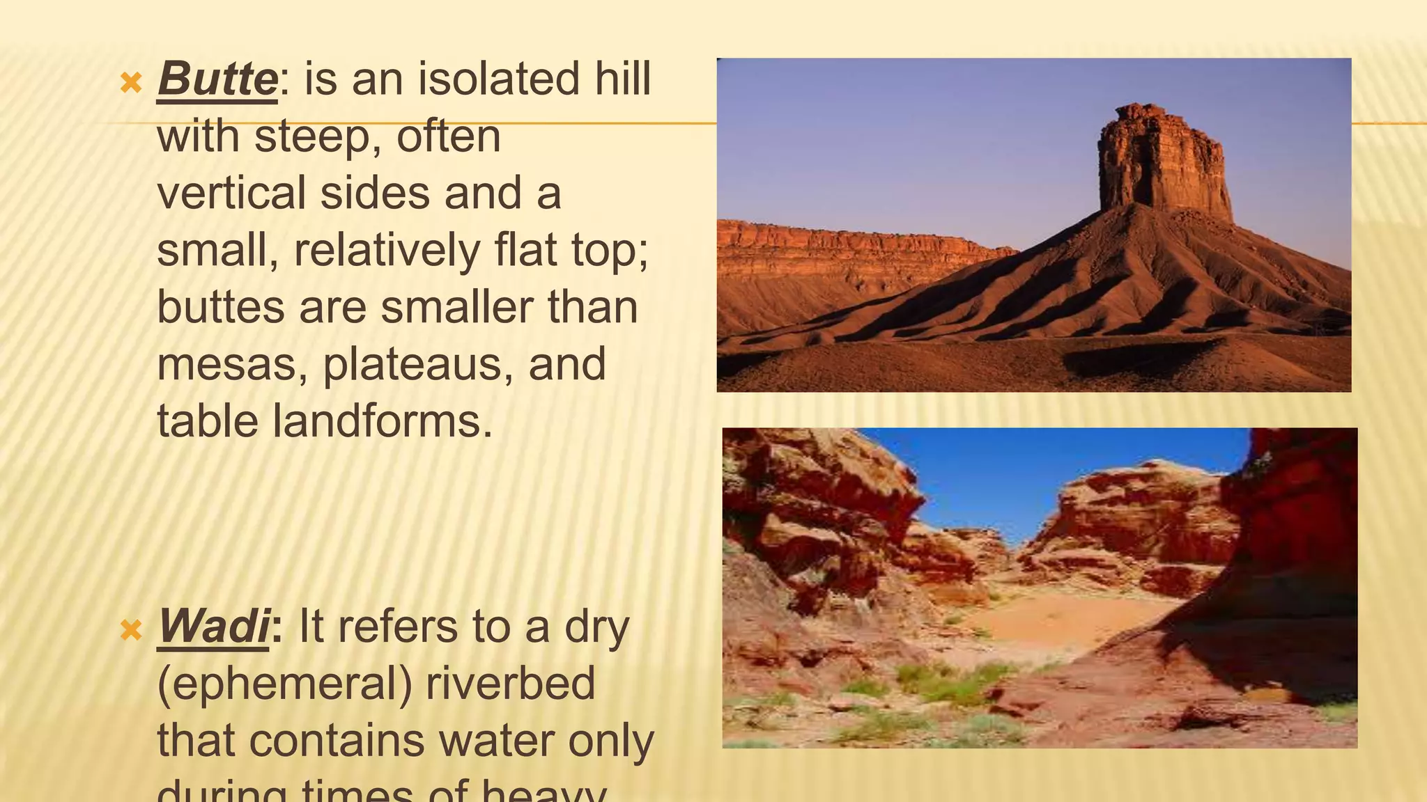 

Butte: is an isolated hill
with steep, often
vertical sides and a
small, relatively flat top;
buttes are smaller than
mesas, plateaus, and
table landforms.



Wadi: It refers to a dry
(ephemeral) riverbed
that contains water only

 