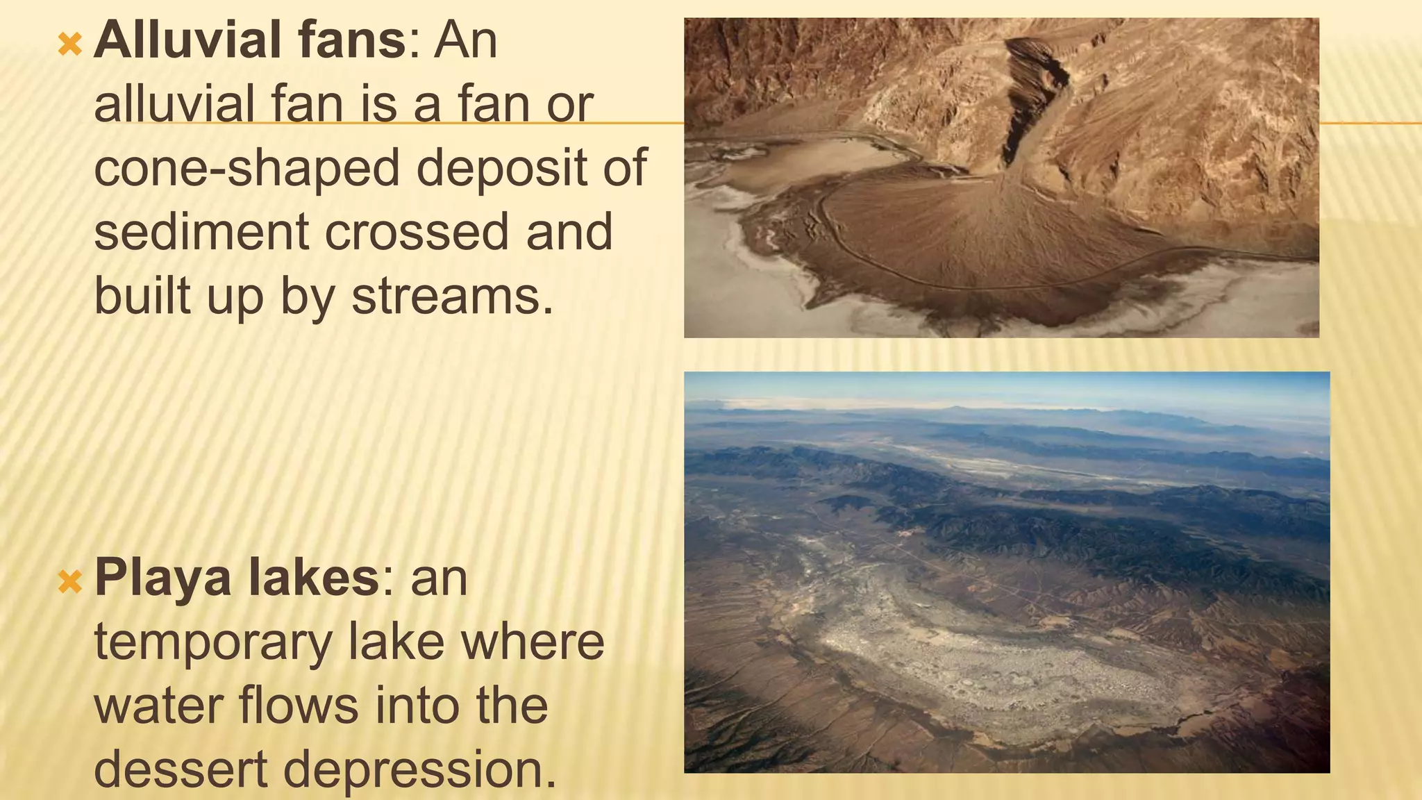  Alluvial

fans: An
alluvial fan is a fan or
cone-shaped deposit of
sediment crossed and
built up by streams.

 Playa

lakes: an
temporary lake where
water flows into the
dessert depression.

 
