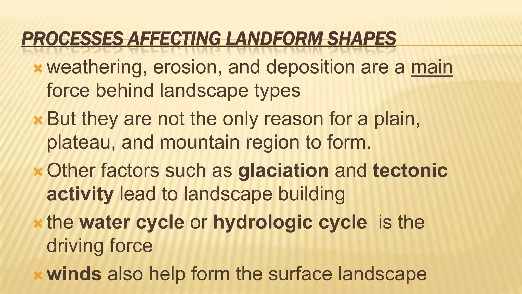 PROCESSES AFFECTING LANDFORM SHAPES
 weathering, erosion, and deposition are a main
force behind landscape types
 But they are not the only reason for a plain,
plateau, and mountain region to form.
 Other factors such as glaciation and tectonic
activity lead to landscape building
 the water cycle or hydrologic cycle is the
driving force
 winds also help form the surface landscape

 