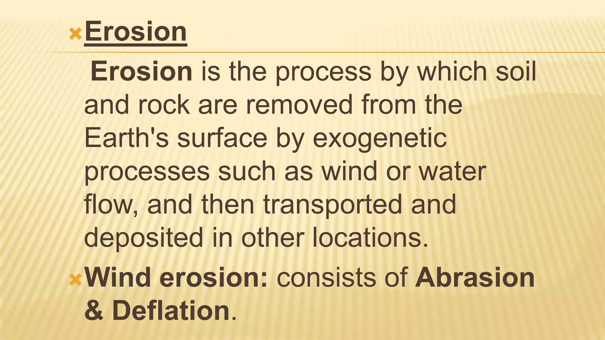 Erosion

Erosion is the process by which soil
and rock are removed from the
Earth's surface by exogenetic
processes such as wind or water
flow, and then transported and
deposited in other locations.
Wind erosion: consists of Abrasion
& Deflation.

 