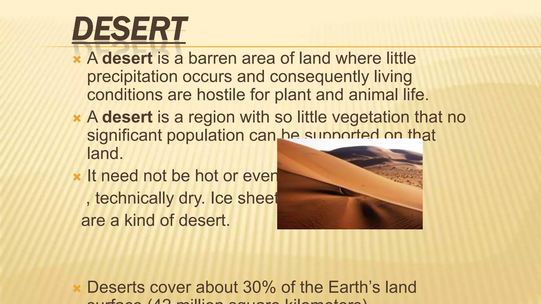 DESERT
A desert is a barren area of land where little
precipitation occurs and consequently living
conditions are hostile for plant and animal life.
 A desert is a region with so little vegetation that no
significant population can be supported on that
land.
 It need not be hot or even
, technically dry. Ice sheets
are a kind of desert.




Deserts cover about 30% of the Earth’s land

 