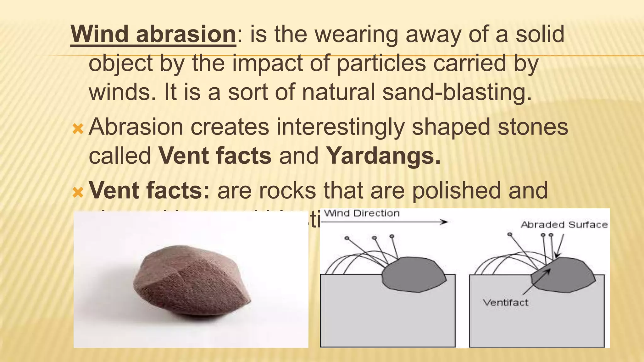 Wind abrasion: is the wearing away of a solid
object by the impact of particles carried by
winds. It is a sort of natural sand-blasting.
 Abrasion creates interestingly shaped stones
called Vent facts and Yardangs.
 Vent facts: are rocks that are polished and
shaped by sand blasting (abrasion).

 