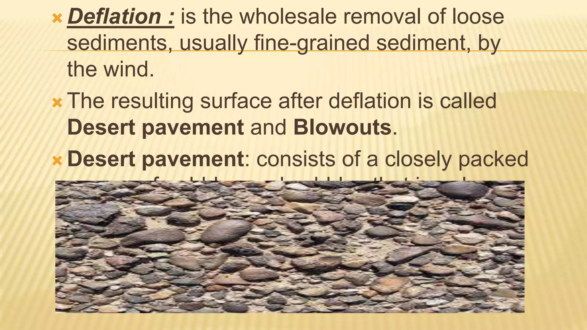  Deflation

: is the wholesale removal of loose
sediments, usually fine-grained sediment, by
the wind.
 The resulting surface after deflation is called
Desert pavement and Blowouts.
 Desert pavement: consists of a closely packed
veneer of pebbles and cobbles that is only one
or two stones thick. Beneath the pavement is
material containing a significant proportion of
finer particles.

 