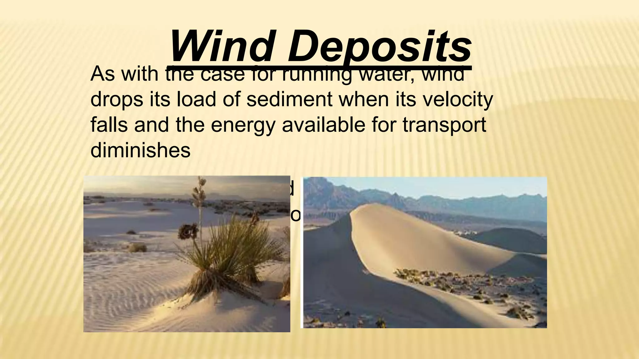 Wind running water, wind
Deposits
As with the case for
drops its load of sediment when its velocity
falls and the energy available for transport
diminishes
So windblown silt and sand can accumulate,
forming distinctive geologic features.

 