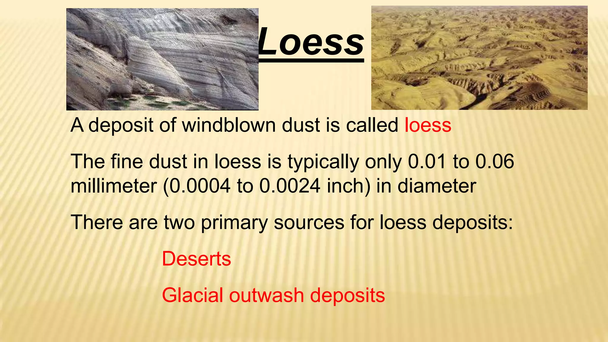 Loess
A deposit of windblown dust is called loess
The fine dust in loess is typically only 0.01 to 0.06
millimeter (0.0004 to 0.0024 inch) in diameter

There are two primary sources for loess deposits:
Deserts

Glacial outwash deposits

 