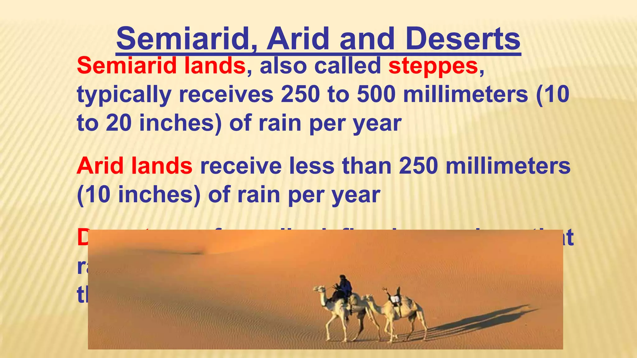 Semiarid, Arid and Deserts
Semiarid lands, also called steppes,
typically receives 250 to 500 millimeters (10
to 20 inches) of rain per year
Arid lands receive less than 250 millimeters
(10 inches) of rain per year
Deserts are formally defined as regions that
rarely receive precipitation, typically less
than 100 millimeters (4 inches) per year

 