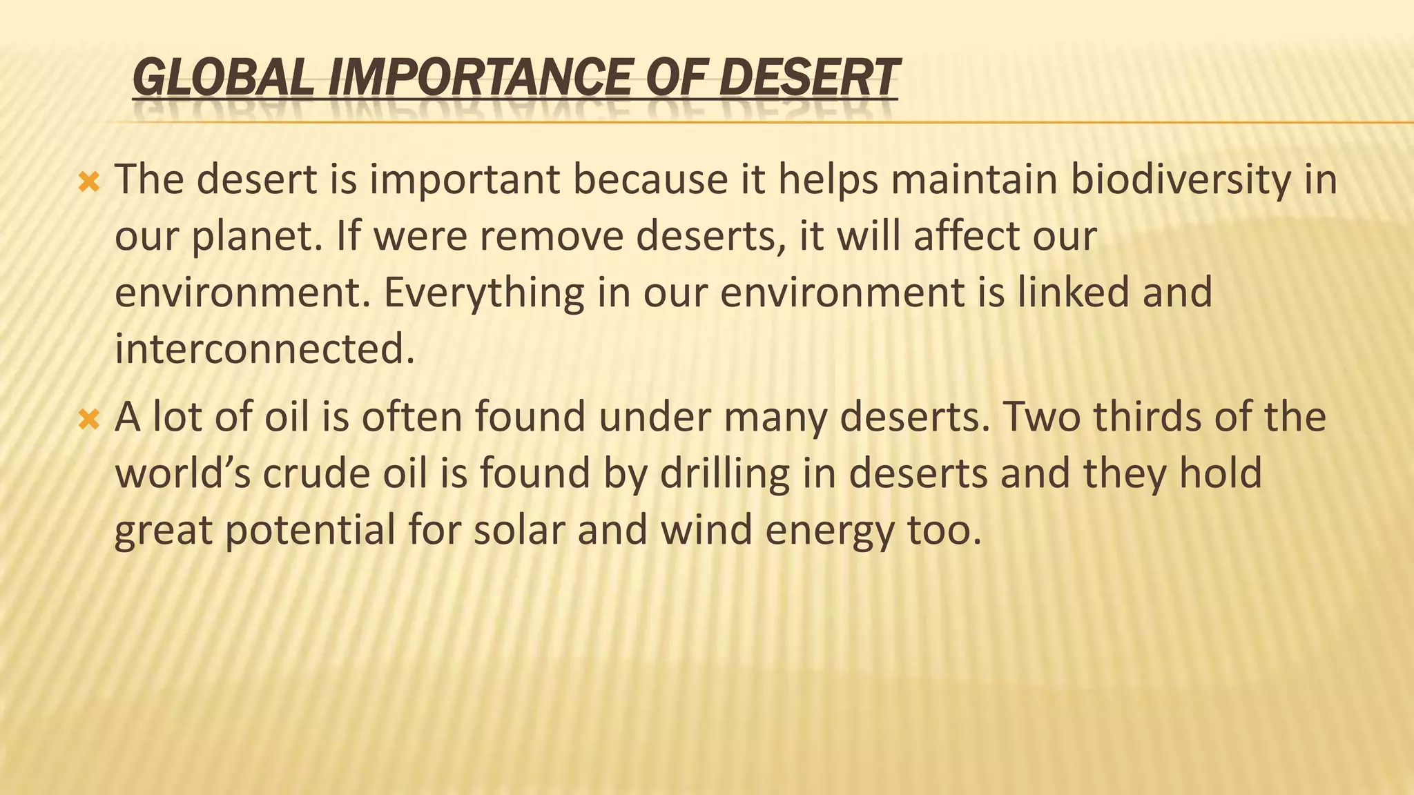 GLOBAL IMPORTANCE OF DESERT
The desert is important because it helps maintain biodiversity in
our planet. If were remove deserts, it will affect our
environment. Everything in our environment is linked and
interconnected.
 A lot of oil is often found under many deserts. Two thirds of the
world’s crude oil is found by drilling in deserts and they hold
great potential for solar and wind energy too.


 