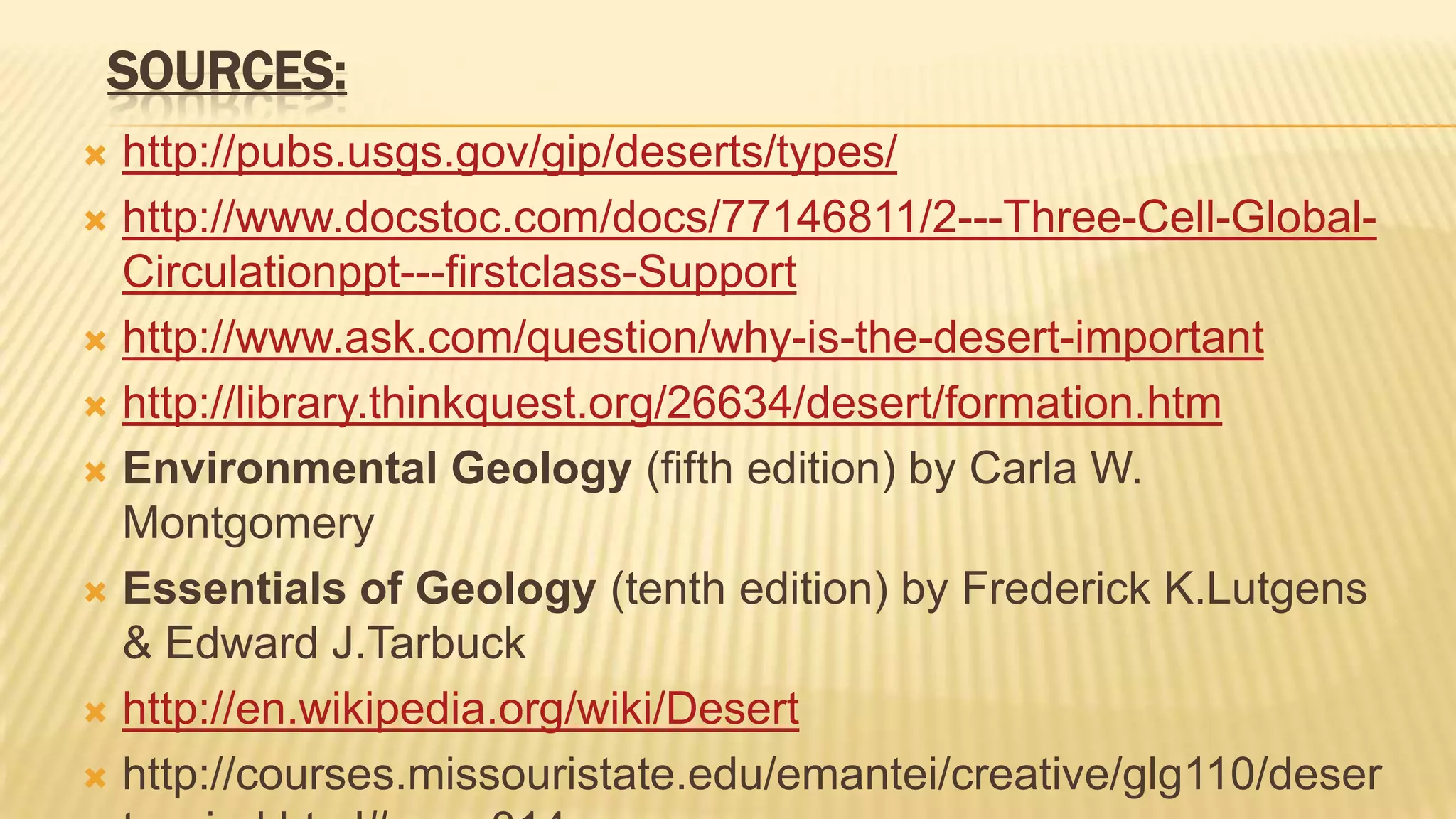 SOURCES:
http://pubs.usgs.gov/gip/deserts/types/
 http://www.docstoc.com/docs/77146811/2---Three-Cell-GlobalCirculationppt---firstclass-Support
 http://www.ask.com/question/why-is-the-desert-important
 http://library.thinkquest.org/26634/desert/formation.htm
 Environmental Geology (fifth edition) by Carla W.
Montgomery
 Essentials of Geology (tenth edition) by Frederick K.Lutgens
& Edward J.Tarbuck
 http://en.wikipedia.org/wiki/Desert
 http://courses.missouristate.edu/emantei/creative/glg110/deser


 