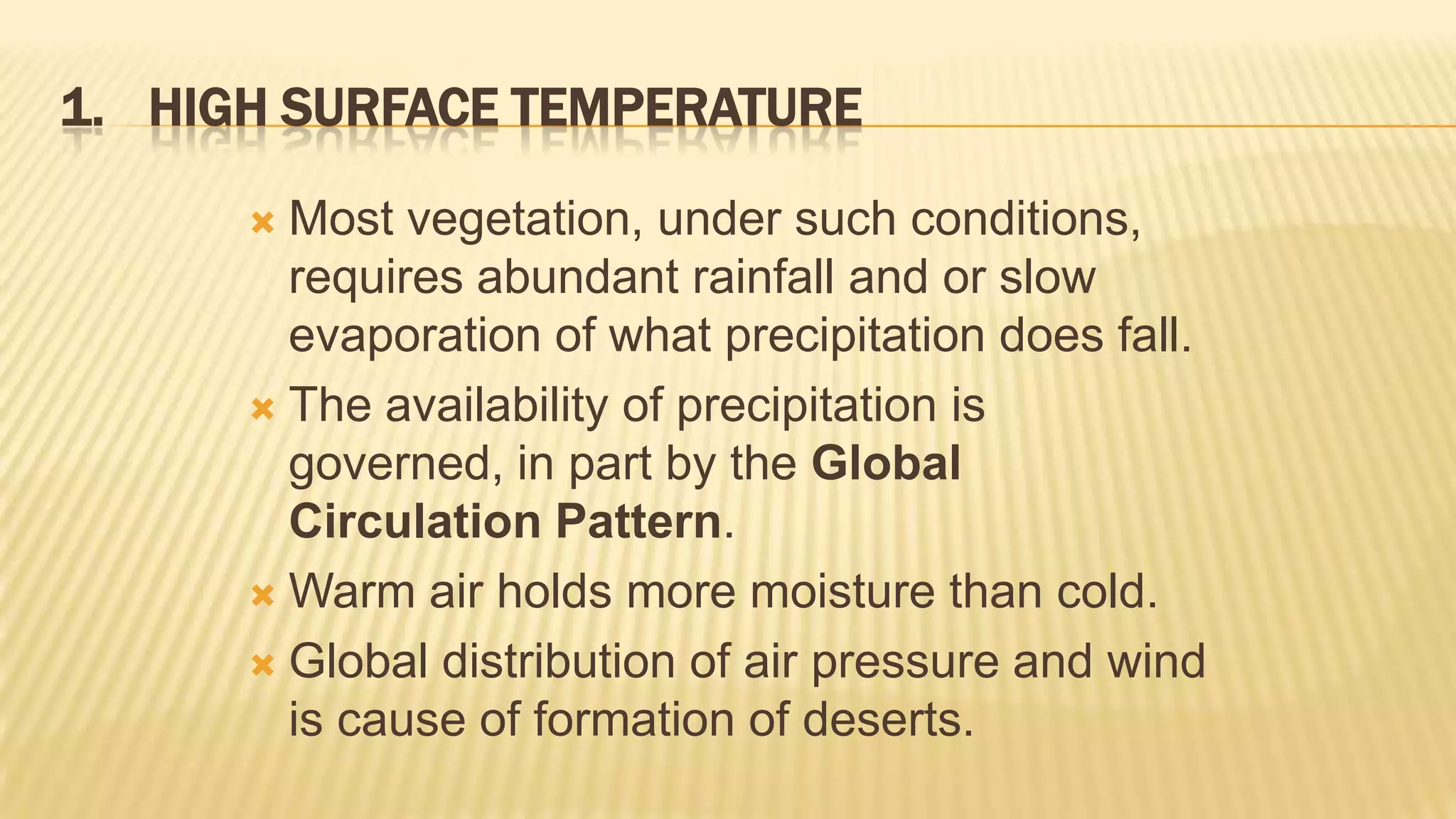 1. HIGH SURFACE TEMPERATURE
Most vegetation, under such conditions,
requires abundant rainfall and or slow
evaporation of what precipitation does fall.
 The availability of precipitation is
governed, in part by the Global
Circulation Pattern.
 Warm air holds more moisture than cold.
 Global distribution of air pressure and wind
is cause of formation of deserts.


 