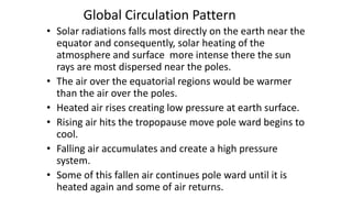 Global Circulation Pattern
• Solar radiations falls most directly on the earth near the
equator and consequently, solar heating of the
atmosphere and surface more intense there the sun
rays are most dispersed near the poles.
• The air over the equatorial regions would be warmer
than the air over the poles.
• Heated air rises creating low pressure at earth surface.
• Rising air hits the tropopause move pole ward begins to
cool.
• Falling air accumulates and create a high pressure
system.
• Some of this fallen air continues pole ward until it is
heated again and some of air returns.

 