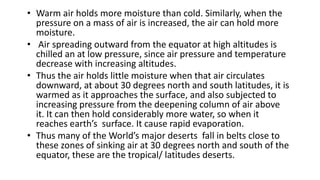 • Warm air holds more moisture than cold. Similarly, when the
pressure on a mass of air is increased, the air can hold more
moisture.
• Air spreading outward from the equator at high altitudes is
chilled an at low pressure, since air pressure and temperature
decrease with increasing altitudes.
• Thus the air holds little moisture when that air circulates
downward, at about 30 degrees north and south latitudes, it is
warmed as it approaches the surface, and also subjected to
increasing pressure from the deepening column of air above
it. It can then hold considerably more water, so when it
reaches earth’s surface. It cause rapid evaporation.
• Thus many of the World’s major deserts fall in belts close to
these zones of sinking air at 30 degrees north and south of the
equator, these are the tropical/ latitudes deserts.

 