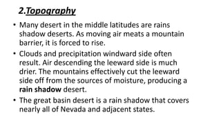 2.Topography
• Many desert in the middle latitudes are rains
shadow deserts. As moving air meats a mountain
barrier, it is forced to rise.
• Clouds and precipitation windward side often
result. Air descending the leeward side is much
drier. The mountains effectively cut the leeward
side off from the sources of moisture, producing a
rain shadow desert.
• The great basin desert is a rain shadow that covers
nearly all of Nevada and adjacent states.

 