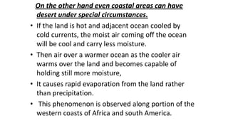 •

•

•

•

On the other hand even coastal areas can have
desert under special circumstances.
If the land is hot and adjacent ocean cooled by
cold currents, the moist air coming off the ocean
will be cool and carry less moisture.
Then air over a warmer ocean as the cooler air
warms over the land and becomes capable of
holding still more moisture,
It causes rapid evaporation from the land rather
than precipitation.
This phenomenon is observed along portion of the
western coasts of Africa and south America.

 