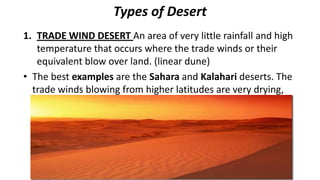Types of Desert
1. TRADE WIND DESERT An area of very little rainfall and high
temperature that occurs where the trade winds or their
equivalent blow over land. (linear dune)
• The best examples are the Sahara and Kalahari deserts. The
trade winds blowing from higher latitudes are very drying,
and cloudiness is almost absent in these desert regions. (57
degrees)

 