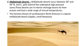 2. Midlatitude deserts : Midlatitude deserts occur between 30° and
50° N. and S., pole ward of the subtropical high pressure
zones.These deserts are in interior drainage basins far from
oceans and have a wide range of annual temperatures.
• The Sonoran Desert of southwestern North America is a typical
midlatitude desert.(ripples, small blowouts)

 