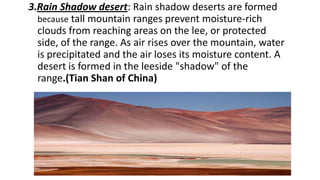 3.Rain Shadow desert: Rain shadow deserts are formed
because tall mountain ranges prevent moisture-rich
clouds from reaching areas on the lee, or protected
side, of the range. As air rises over the mountain, water
is precipitated and the air loses its moisture content. A
desert is formed in the leeside "shadow" of the
range.(Tian Shan of China)

 