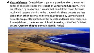 4. Coastal deserts: Coastal deserts generally are found on the western
edges of continents near the Tropics of Cancer and Capricorn. They
are affected by cold ocean currents that parallel the coast. Because
local wind systems dominate the trade winds, these deserts are less
stable than other deserts. Winter fogs, produced by upwelling cold
currents, frequently blanket coastal deserts and block solar radiation.
A coastal desert, the Atacama of South America, is the Earth's driest
desert.(Crescent-shaped dunes in Namib, Africa)

 