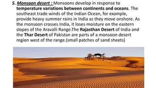 5. Monsoon desert : Monsoons develop in response to
temperature variations between continents and oceans. The
southeast trade winds of the Indian Ocean, for example,
provide heavy summer rains in India as they move onshore. As
the monsoon crosses India, it loses moisture on the eastern
slopes of the Aravalli Range.The Rajasthan Desert of India and
the Thar Desert of Pakistan are parts of a monsoon desert
region west of the range.(small patches of sand sheets)

 
