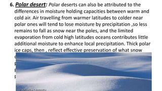 6. Polar desert: Polar deserts can also be attributed to the
differences in moisture holding capacities between warm and
cold air. Air travelling from warmer latitudes to colder near
polar ones will tend to lose moisture by precipitation ,so less
remains to fall as snow near the poles, and the limited
evaporation from cold high latitudes oceans contributes little
additional moisture to enhance local precipitation. Thick polar
ice caps, then , reflect effective preservation of what snow
does fall, rather than heavy precipitation. sand dunes are not
prominent, but snow dunes occur in those areas where
precipitation is more abundant. (mostly bedrock or gravel
plains)

 