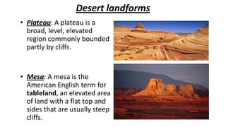 Desert landforms
• Plateau: A plateau is a
broad, level, elevated
region commonly bounded
partly by cliffs.

• Mesa: A mesa is the
American English term for
tableland, an elevated area
of land with a flat top and
sides that are usually steep
cliffs.

 